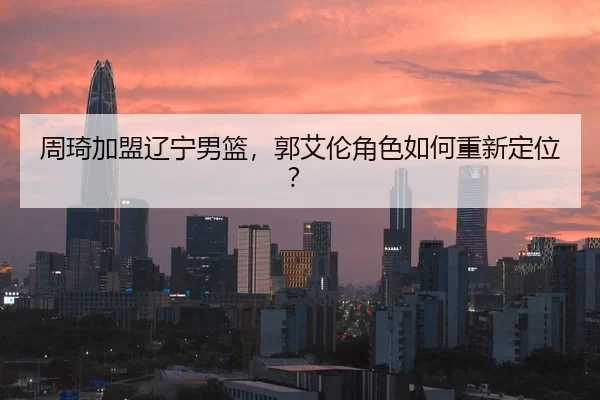 周琦加盟辽宁男篮，郭艾伦角色如何重新定位？