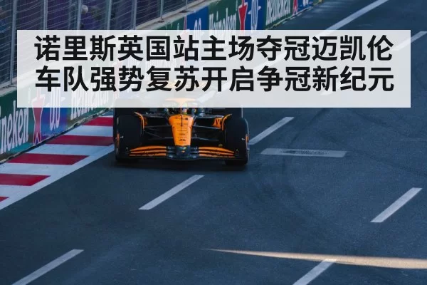 诺里斯英国站主场夺冠迈凯伦车队强势复苏开启争冠新纪元